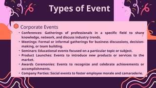 Types of Event
• Conferences: Gatherings of professionals in a specific field to share
knowledge, network, and discuss industry trends.
• Meetings: Formal or informal gatherings for business discussions, decision-
making, or team building.
• Seminars: Educational events focused on a particular topic or subject.
• Product Launches: Events to introduce new products or services to the
market.
• Awards Ceremonies: Events to recognize and celebrate achievements or
accomplishments.
• Company Parties: Social events to foster employee morale and camaraderie.
Corporate Events
 