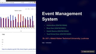 Event Management
System
• Krishna Bora (2004760100049)
• Muaz Khan (2004760100051)
• Harshit Sharma (2004760100042)
• Tausif Ahmed Khan (2004760100089)
Dr. A.P. J Abdul Kalam Technical University, Lucknow
Date : 12/02/2024
 