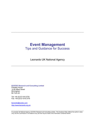 Event Management
                      Tips and Guidance for Success


                               Leonardo UK National Agency




ECOTEC Research and Consulting Limited
Priestley House
12-26 Albert Street
Birmingham
B4 7UD UK

Tel: +44 (0)121 616 3770
Fax: +44 (0)121 616 3779

leonardo@ecotec.com
http://www.leonardo.org.uk



© Leonardo UK National Agency, ECOTEC Research and Consulting Limited. This Guidance Note reflects the author’s views
only, and the Commission is not liable for any use that may be made of the information contained therein.
 