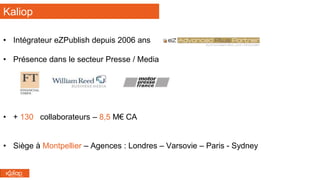 Kaliop
• Intégrateur eZPublish depuis 2006 ans
• Présence dans le secteur Presse / Media
• + 130 collaborateurs – 8,5 M€ CA
• Siège à Montpellier – Agences : Londres – Varsovie – Paris - Sydney
 