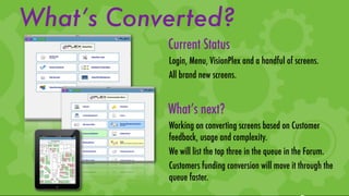What’s Converted?
           Current Status
           Login, Menu, VisionPlex and a handful of screens.
           All brand new screens.


           What’s next?
           Working on converting screens based on Customer
           feedback, usage and complexity.
           We will list the top three in the queue in the Forum.
           Customers funding conversion will move it through the
           queue faster.
 