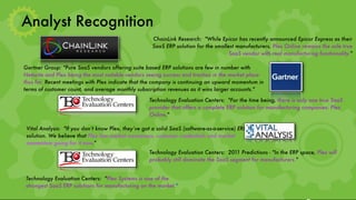 Analyst Recognition
                                                      ChainLink Research:  "While Epicor has recently announced Epicor Express as their
                                                      SaaS ERP solution for the smallest manufacturers, Plex Online remains the sole true
                                                                                      SaaS vendor with real manufacturing functionality."

Gartner Group: "Pure SaaS vendors offering suite based ERP solutions are few in number with
Netsuite and Plex being the most notable vendors seeing success and traction in the market place
thus far. Recent meetings with Plex indicate that the company is continuing an upward momentum in
terms of customer count, and average monthly subscription revenues as it wins larger accounts."

                                                     Technology Evaluation Centers:  "For the time being, there is only one true SaaS
                                                     provider that offers a complete ERP solution for manufacturing companies: Plex
                                                     Online."

 Vital Analysis:  "If you don’t know Plex, they’ve got a solid SaaS (software-as-a-service) ERP
 solution. We believe that Plex has market awareness, customer credentials and market
 momentum going for it now."
                                                     Technology Evaluation Centers:  2011 Predictions - "In the ERP space, Plex will
                                                     probably still dominate the SaaS segment for manufacturers."


Technology Evaluation Centers:  "Plex Systems is one of the
strongest SaaS ERP solutions for manufacturing on the market."
 