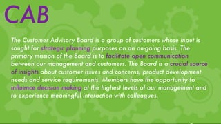 CAB
The Customer Advisory Board is a group of customers whose input is
sought for strategic planning purposes on an on-going basis. The
primary mission of the Board is to facilitate open communication
between our management and customers. The Board is a crucial source
of insights about customer issues and concerns, product development
needs and service requirements. Members have the opportunity to
inﬂuence decision making at the highest levels of our management and
to experience meaningful interaction with colleagues.
 