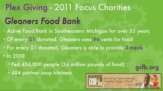 Plex Giving - 2011 Focus Charities
Gleaners Food Bank
• Active Food Bank in Southeastern Michigan for over 33 years
• Of every $1 donated, Gleaners uses 96 cents for food
• For every $1 donated, Gleaners is able to provide 3 meals!
• In 2010:
  • Fed 456,000 people (36 million pounds of food)
                                                         gcfb.org
  • 484 partner soup kitchens
 