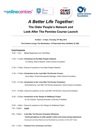 A Better Life Together:
The Older People’s Network and
Look After The Pennies Course Launch
10:30am – 3:15pm, Thursday 16th
 May 2013
The Creative Lounge, The Workstation, 15 Paternoster Row, Sheffield, S1 2BX
Event Programme
10:30 – 11am:      Arrive (Registration and Tea/Coffee)
11:00 – 11:20am: Introduction to the Older People’s Network
     Vic Stirling, Head of Network, Online Centres Foundation.
11:20 ­ 11:30am: Chance for questions on the Older People’s Network
11:30 – 11:50am: Introduction to the ‘Look After The Pennies’ Course
     Kevin Maye, Product Development Manager, Online Centres Foundation.
11:50 – 12:10am: Introduction to the ‘Look After The Pennies’ Evaluation
                 Emily Redmond, Look After The Pennies Researcher, Online Centres Foundation.
12:10 – 12:30am: Chance for questions on the ‘Look After The Pennies’ Course and Evaluation
12:30 – 12:50am: Introduction to the ‘Design for Wellbeing’ Project
                 Dr Lee Crookes, Teaching Associate, University of Sheffield
12:50 – 1:00pm:  Chance for questions on the ‘Design for Wellbeing’ Project
1:00 – 2:00pm:     Lunch
2:00 – 3:00pm:    ‘Look After The Pennies’ Evaluation Workshop:
    Centre perceptions on older people’s online and money saving experiences
                Introduced by Emily Redmond and facilitated by members of the OCF Team
3:00 – 3:15pm:    Feedback from workshops and Close
 