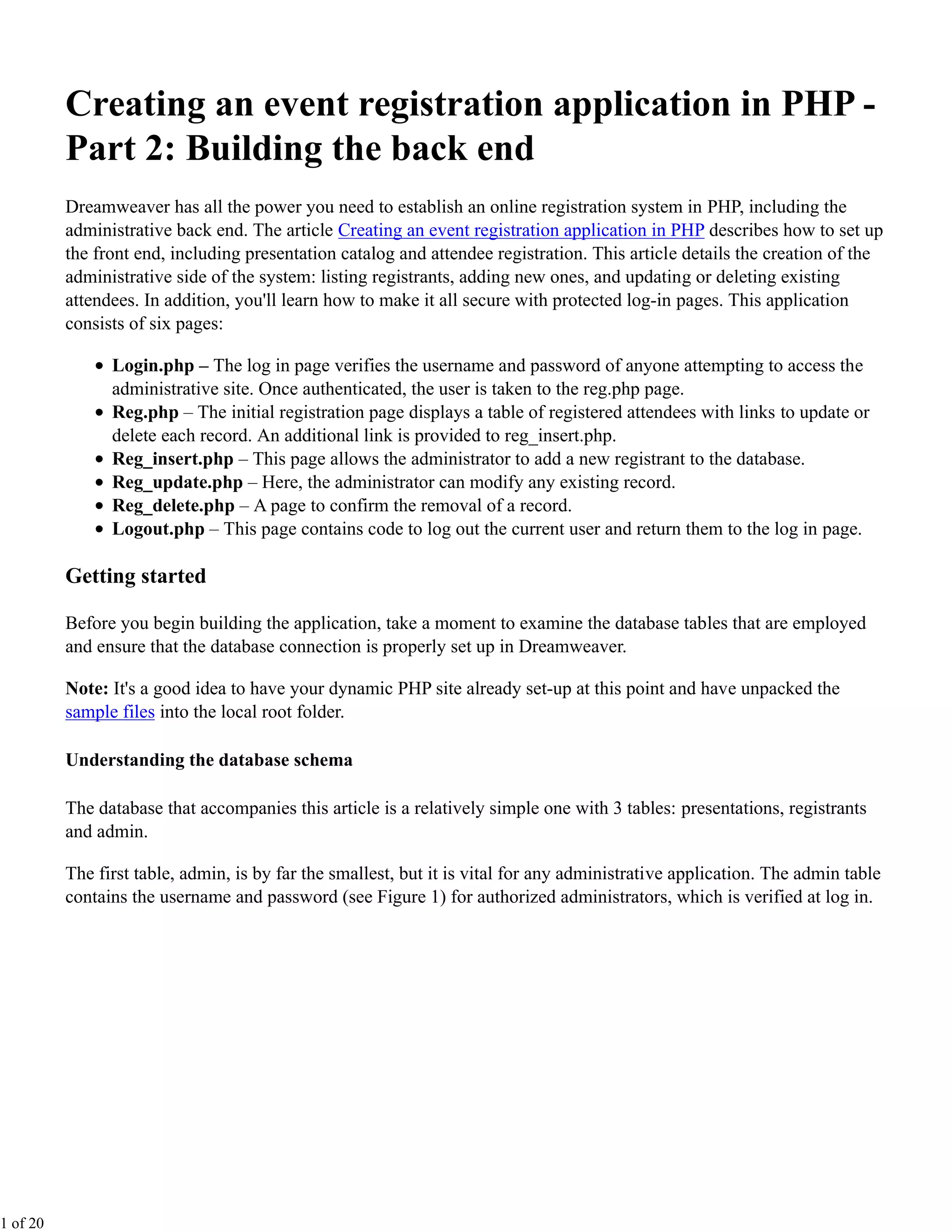 Creating an event registration application in PHP -
          Part 2: Building the back end
          Dreamweaver has all the power you need to establish an online registration system in PHP, including the
          administrative back end. The article Creating an event registration application in PHP describes how to set up
          the front end, including presentation catalog and attendee registration. This article details the creation of the
          administrative side of the system: listing registrants, adding new ones, and updating or deleting existing
          attendees. In addition, you'll learn how to make it all secure with protected log-in pages. This application
          consists of six pages:

                Login.php – The log in page verifies the username and password of anyone attempting to access the
                administrative site. Once authenticated, the user is taken to the reg.php page.
                Reg.php – The initial registration page displays a table of registered attendees with links to update or
                delete each record. An additional link is provided to reg_insert.php.
                Reg_insert.php – This page allows the administrator to add a new registrant to the database.
                Reg_update.php – Here, the administrator can modify any existing record.
                Reg_delete.php – A page to confirm the removal of a record.
                Logout.php – This page contains code to log out the current user and return them to the log in page.

          Getting started

          Before you begin building the application, take a moment to examine the database tables that are employed
          and ensure that the database connection is properly set up in Dreamweaver.

          Note: It's a good idea to have your dynamic PHP site already set-up at this point and have unpacked the
          sample files into the local root folder.

          Understanding the database schema

          The database that accompanies this article is a relatively simple one with 3 tables: presentations, registrants
          and admin.

          The first table, admin, is by far the smallest, but it is vital for any administrative application. The admin table
          contains the username and password (see Figure 1) for authorized administrators, which is verified at log in.




1 of 20
 