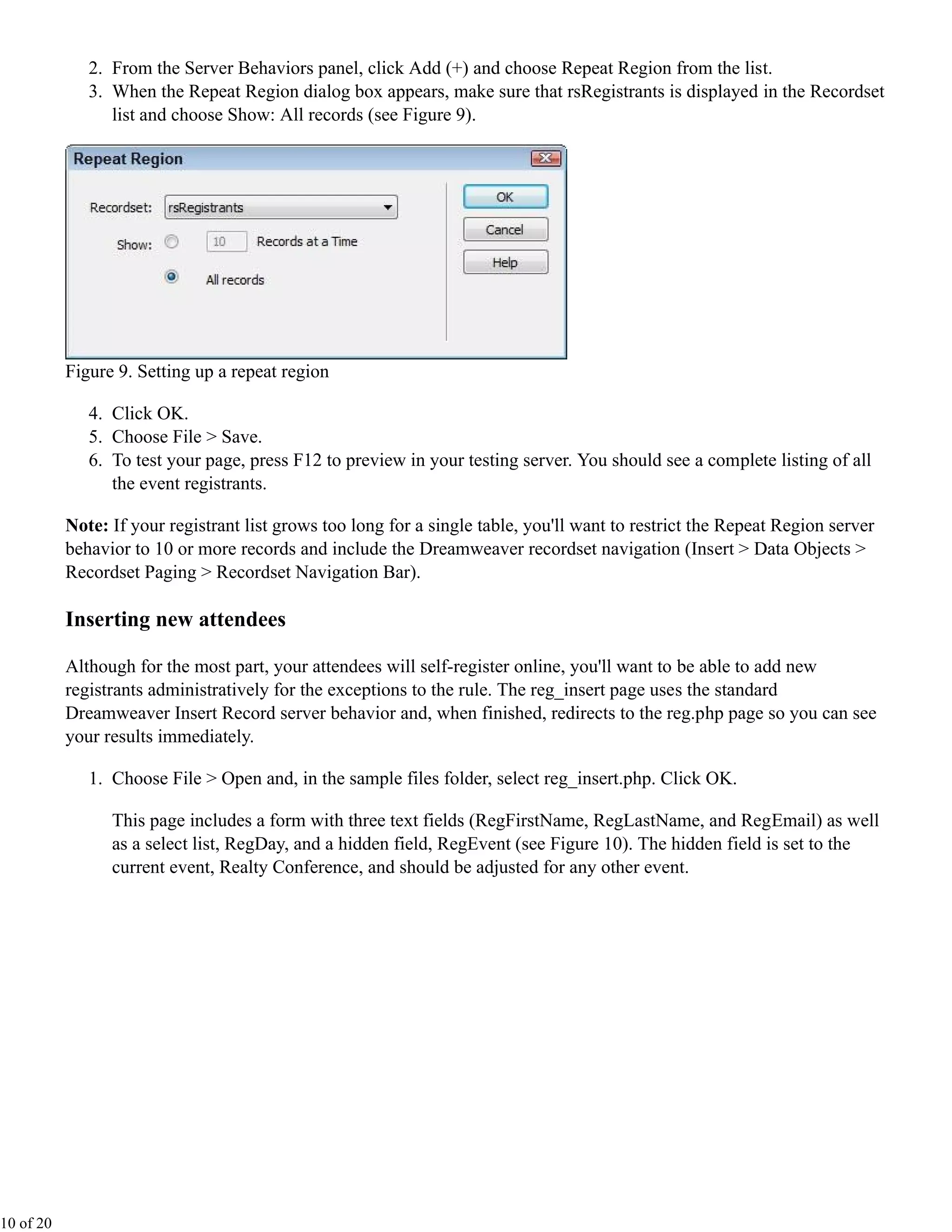 2. From the Server Behaviors panel, click Add (+) and choose Repeat Region from the list.
              3. When the Repeat Region dialog box appears, make sure that rsRegistrants is displayed in the Recordset
                 list and choose Show: All records (see Figure 9).




           Figure 9. Setting up a repeat region

              4. Click OK.
              5. Choose File > Save.
              6. To test your page, press F12 to preview in your testing server. You should see a complete listing of all
                 the event registrants.

           Note: If your registrant list grows too long for a single table, you'll want to restrict the Repeat Region server
           behavior to 10 or more records and include the Dreamweaver recordset navigation (Insert > Data Objects >
           Recordset Paging > Recordset Navigation Bar).

           Inserting new attendees

           Although for the most part, your attendees will self-register online, you'll want to be able to add new
           registrants administratively for the exceptions to the rule. The reg_insert page uses the standard
           Dreamweaver Insert Record server behavior and, when finished, redirects to the reg.php page so you can see
           your results immediately.

              1. Choose File > Open and, in the sample files folder, select reg_insert.php. Click OK.

                 This page includes a form with three text fields (RegFirstName, RegLastName, and RegEmail) as well
                 as a select list, RegDay, and a hidden field, RegEvent (see Figure 10). The hidden field is set to the
                 current event, Realty Conference, and should be adjusted for any other event.




10 of 20
 
