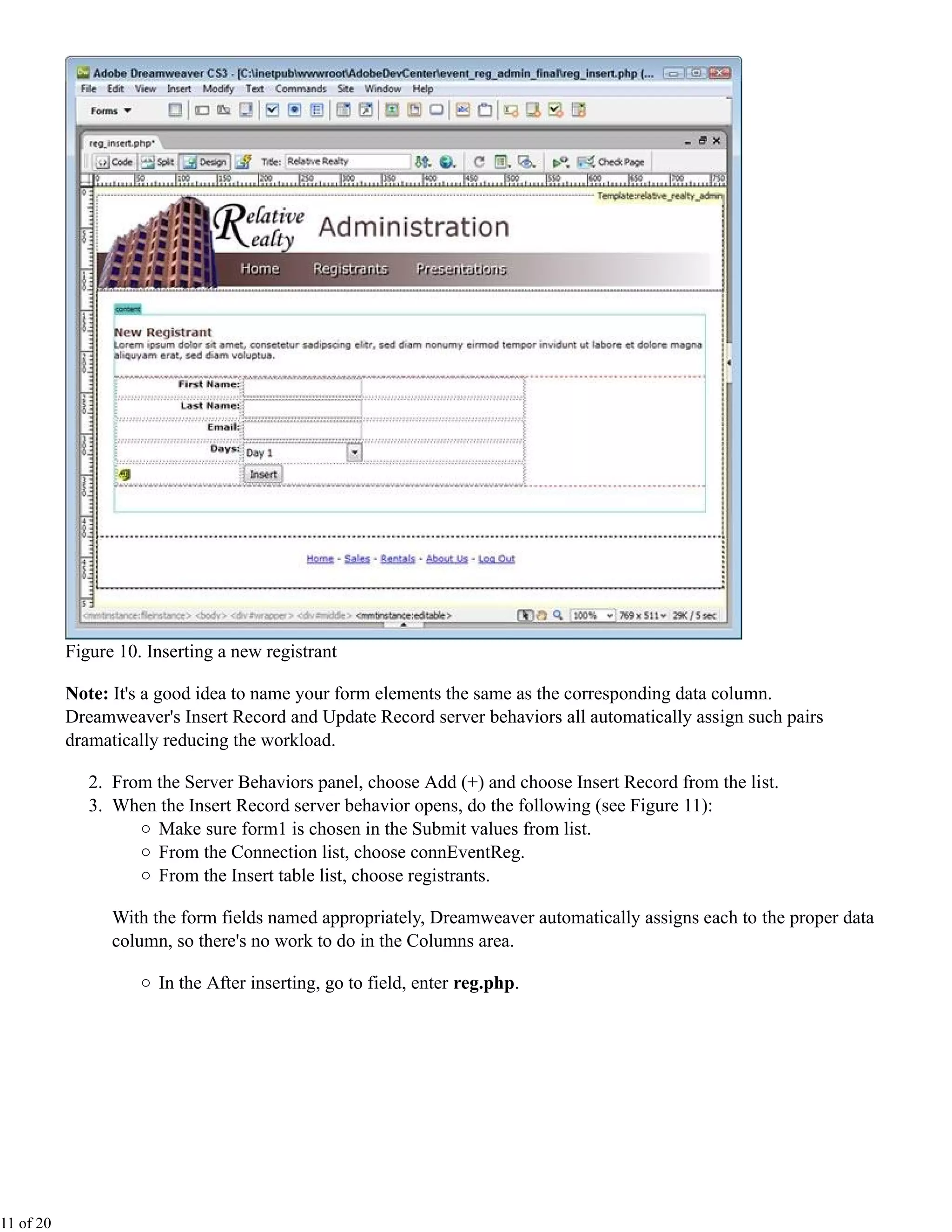 Figure 10. Inserting a new registrant

           Note: It's a good idea to name your form elements the same as the corresponding data column.
           Dreamweaver's Insert Record and Update Record server behaviors all automatically assign such pairs
           dramatically reducing the workload.

              2. From the Server Behaviors panel, choose Add (+) and choose Insert Record from the list.
              3. When the Insert Record server behavior opens, do the following (see Figure 11):
                      Make sure form1 is chosen in the Submit values from list.
                      From the Connection list, choose connEventReg.
                      From the Insert table list, choose registrants.

                 With the form fields named appropriately, Dreamweaver automatically assigns each to the proper data
                 column, so there's no work to do in the Columns area.

                       In the After inserting, go to field, enter reg.php.




11 of 20
 