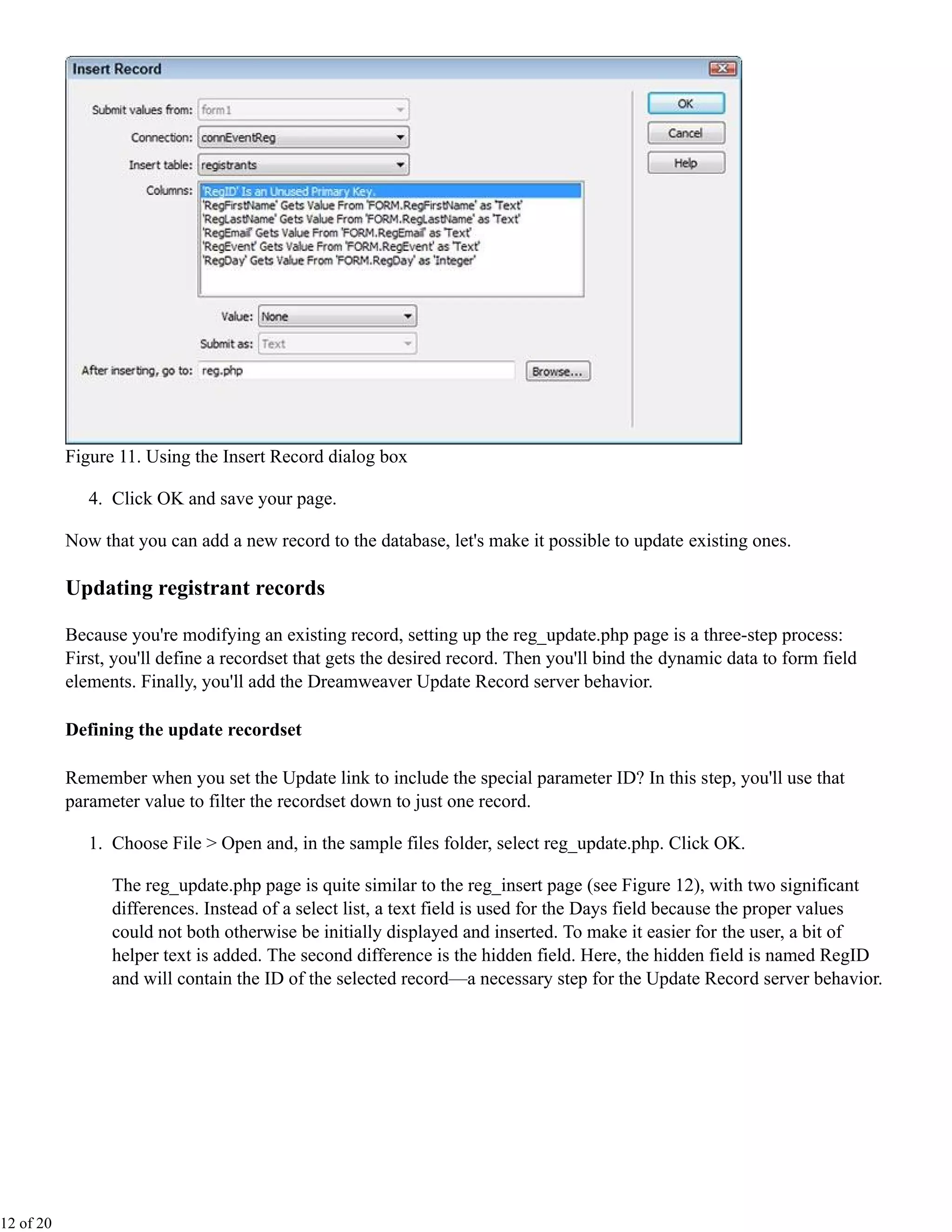 Figure 11. Using the Insert Record dialog box

              4. Click OK and save your page.

           Now that you can add a new record to the database, let's make it possible to update existing ones.

           Updating registrant records

           Because you're modifying an existing record, setting up the reg_update.php page is a three-step process:
           First, you'll define a recordset that gets the desired record. Then you'll bind the dynamic data to form field
           elements. Finally, you'll add the Dreamweaver Update Record server behavior.

           Defining the update recordset

           Remember when you set the Update link to include the special parameter ID? In this step, you'll use that
           parameter value to filter the recordset down to just one record.

              1. Choose File > Open and, in the sample files folder, select reg_update.php. Click OK.

                 The reg_update.php page is quite similar to the reg_insert page (see Figure 12), with two significant
                 differences. Instead of a select list, a text field is used for the Days field because the proper values
                 could not both otherwise be initially displayed and inserted. To make it easier for the user, a bit of
                 helper text is added. The second difference is the hidden field. Here, the hidden field is named RegID
                 and will contain the ID of the selected record—a necessary step for the Update Record server behavior.




12 of 20
 