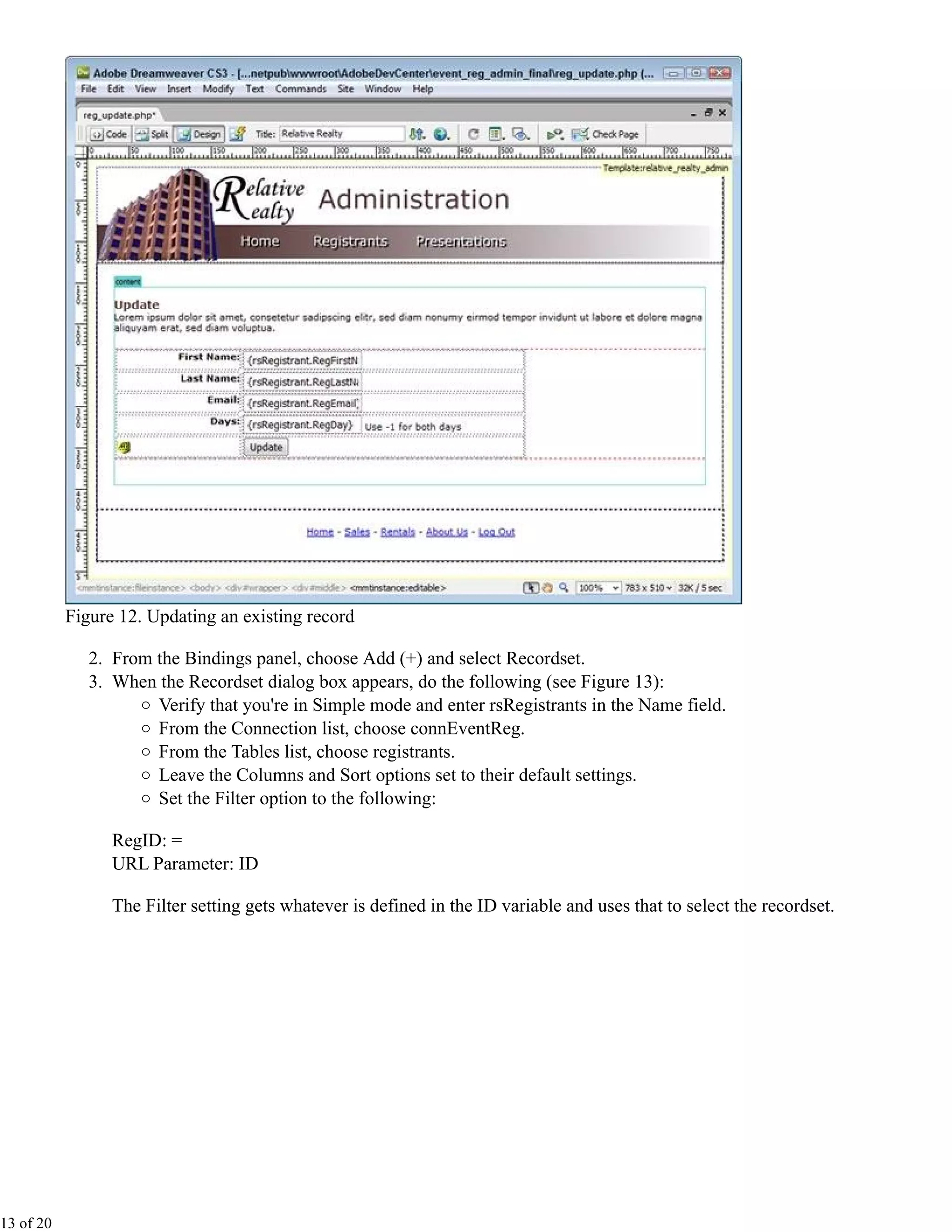 Figure 12. Updating an existing record

              2. From the Bindings panel, choose Add (+) and select Recordset.
              3. When the Recordset dialog box appears, do the following (see Figure 13):
                      Verify that you're in Simple mode and enter rsRegistrants in the Name field.
                      From the Connection list, choose connEventReg.
                      From the Tables list, choose registrants.
                      Leave the Columns and Sort options set to their default settings.
                      Set the Filter option to the following:

                 RegID: =
                 URL Parameter: ID

                 The Filter setting gets whatever is defined in the ID variable and uses that to select the recordset.




13 of 20
 