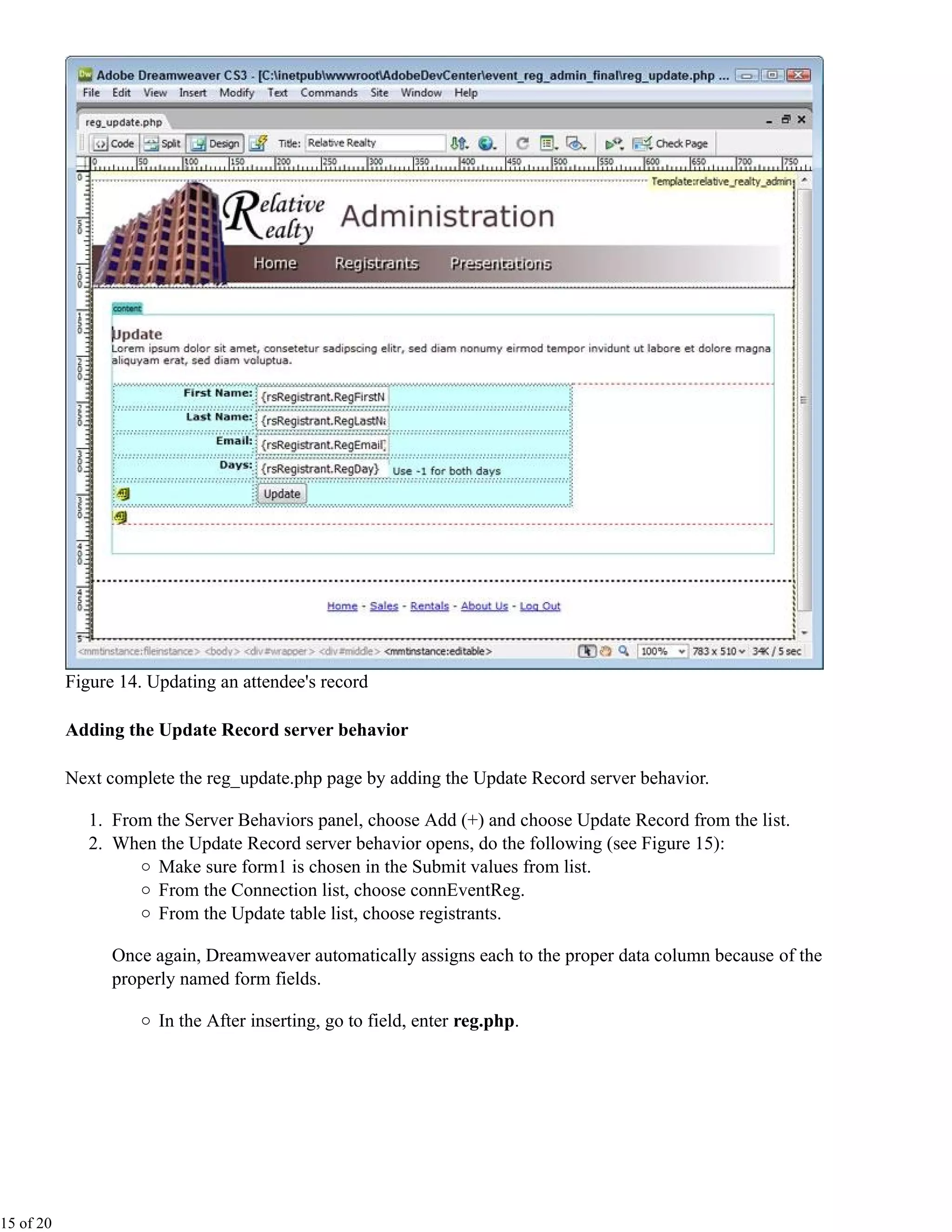 Figure 14. Updating an attendee's record

           Adding the Update Record server behavior

           Next complete the reg_update.php page by adding the Update Record server behavior.

              1. From the Server Behaviors panel, choose Add (+) and choose Update Record from the list.
              2. When the Update Record server behavior opens, do the following (see Figure 15):
                      Make sure form1 is chosen in the Submit values from list.
                      From the Connection list, choose connEventReg.
                      From the Update table list, choose registrants.

                 Once again, Dreamweaver automatically assigns each to the proper data column because of the
                 properly named form fields.

                       In the After inserting, go to field, enter reg.php.




15 of 20
 