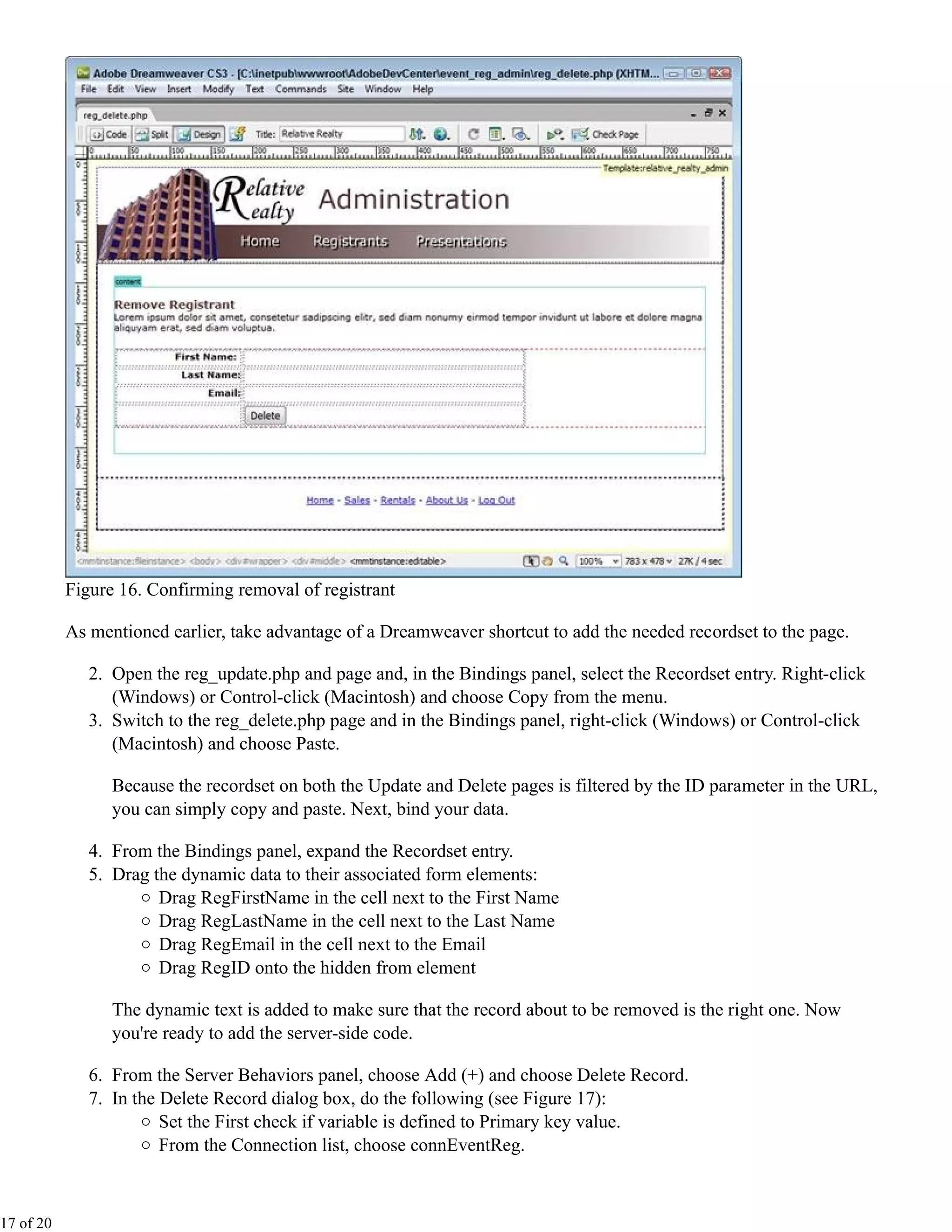Figure 16. Confirming removal of registrant

           As mentioned earlier, take advantage of a Dreamweaver shortcut to add the needed recordset to the page.

              2. Open the reg_update.php and page and, in the Bindings panel, select the Recordset entry. Right-click
                 (Windows) or Control-click (Macintosh) and choose Copy from the menu.
              3. Switch to the reg_delete.php page and in the Bindings panel, right-click (Windows) or Control-click
                 (Macintosh) and choose Paste.

                 Because the recordset on both the Update and Delete pages is filtered by the ID parameter in the URL,
                 you can simply copy and paste. Next, bind your data.

              4. From the Bindings panel, expand the Recordset entry.
              5. Drag the dynamic data to their associated form elements:
                       Drag RegFirstName in the cell next to the First Name
                       Drag RegLastName in the cell next to the Last Name
                       Drag RegEmail in the cell next to the Email
                       Drag RegID onto the hidden from element

                 The dynamic text is added to make sure that the record about to be removed is the right one. Now
                 you're ready to add the server-side code.

              6. From the Server Behaviors panel, choose Add (+) and choose Delete Record.
              7. In the Delete Record dialog box, do the following (see Figure 17):
                        Set the First check if variable is defined to Primary key value.
                        From the Connection list, choose connEventReg.



17 of 20
 