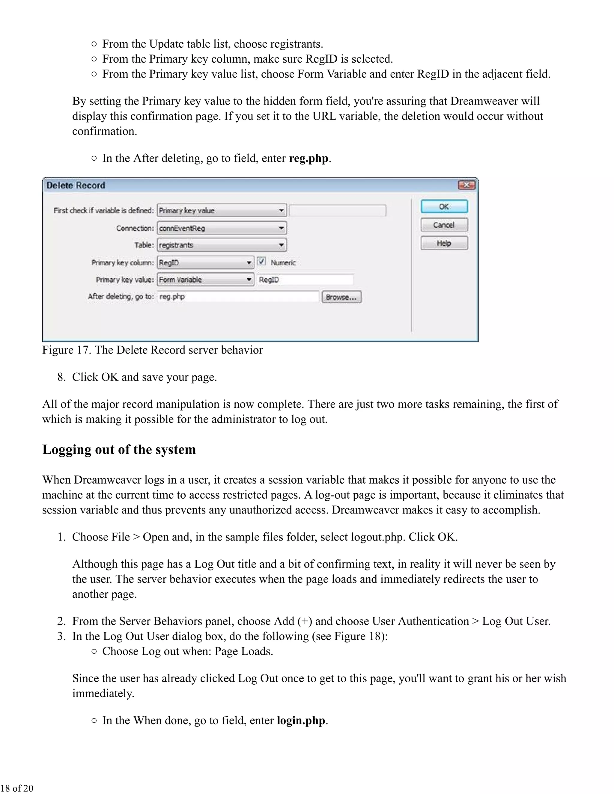 From the Update table list, choose registrants.
                       From the Primary key column, make sure RegID is selected.
                       From the Primary key value list, choose Form Variable and enter RegID in the adjacent field.

                 By setting the Primary key value to the hidden form field, you're assuring that Dreamweaver will
                 display this confirmation page. If you set it to the URL variable, the deletion would occur without
                 confirmation.

                       In the After deleting, go to field, enter reg.php.




           Figure 17. The Delete Record server behavior

              8. Click OK and save your page.

           All of the major record manipulation is now complete. There are just two more tasks remaining, the first of
           which is making it possible for the administrator to log out.

           Logging out of the system

           When Dreamweaver logs in a user, it creates a session variable that makes it possible for anyone to use the
           machine at the current time to access restricted pages. A log-out page is important, because it eliminates that
           session variable and thus prevents any unauthorized access. Dreamweaver makes it easy to accomplish.

              1. Choose File > Open and, in the sample files folder, select logout.php. Click OK.

                 Although this page has a Log Out title and a bit of confirming text, in reality it will never be seen by
                 the user. The server behavior executes when the page loads and immediately redirects the user to
                 another page.

              2. From the Server Behaviors panel, choose Add (+) and choose User Authentication > Log Out User.
              3. In the Log Out User dialog box, do the following (see Figure 18):
                        Choose Log out when: Page Loads.

                 Since the user has already clicked Log Out once to get to this page, you'll want to grant his or her wish
                 immediately.

                       In the When done, go to field, enter login.php.




18 of 20
 