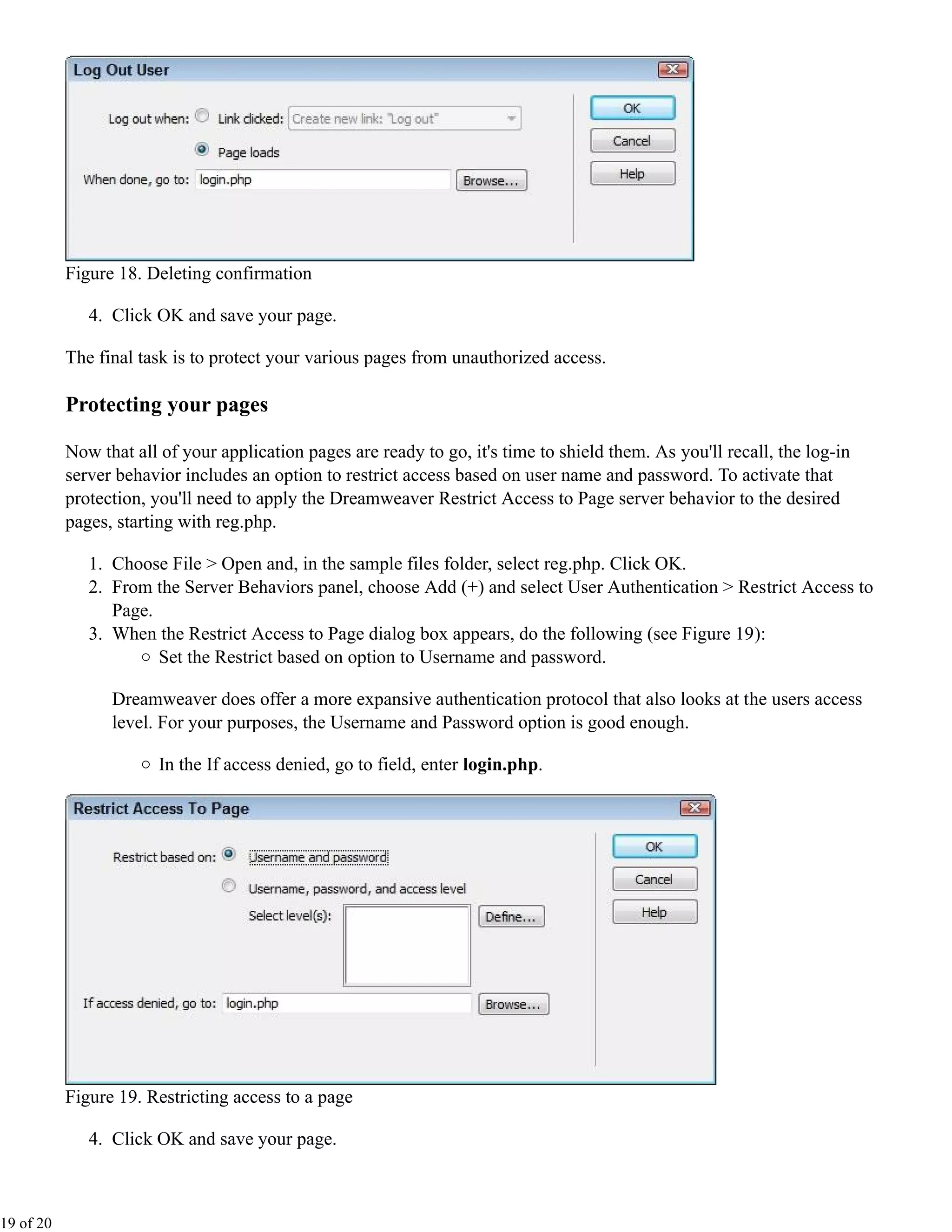 Figure 18. Deleting confirmation

              4. Click OK and save your page.

           The final task is to protect your various pages from unauthorized access.

           Protecting your pages

           Now that all of your application pages are ready to go, it's time to shield them. As you'll recall, the log-in
           server behavior includes an option to restrict access based on user name and password. To activate that
           protection, you'll need to apply the Dreamweaver Restrict Access to Page server behavior to the desired
           pages, starting with reg.php.

              1. Choose File > Open and, in the sample files folder, select reg.php. Click OK.
              2. From the Server Behaviors panel, choose Add (+) and select User Authentication > Restrict Access to
                 Page.
              3. When the Restrict Access to Page dialog box appears, do the following (see Figure 19):
                       Set the Restrict based on option to Username and password.

                 Dreamweaver does offer a more expansive authentication protocol that also looks at the users access
                 level. For your purposes, the Username and Password option is good enough.

                        In the If access denied, go to field, enter login.php.




           Figure 19. Restricting access to a page

              4. Click OK and save your page.



19 of 20
 