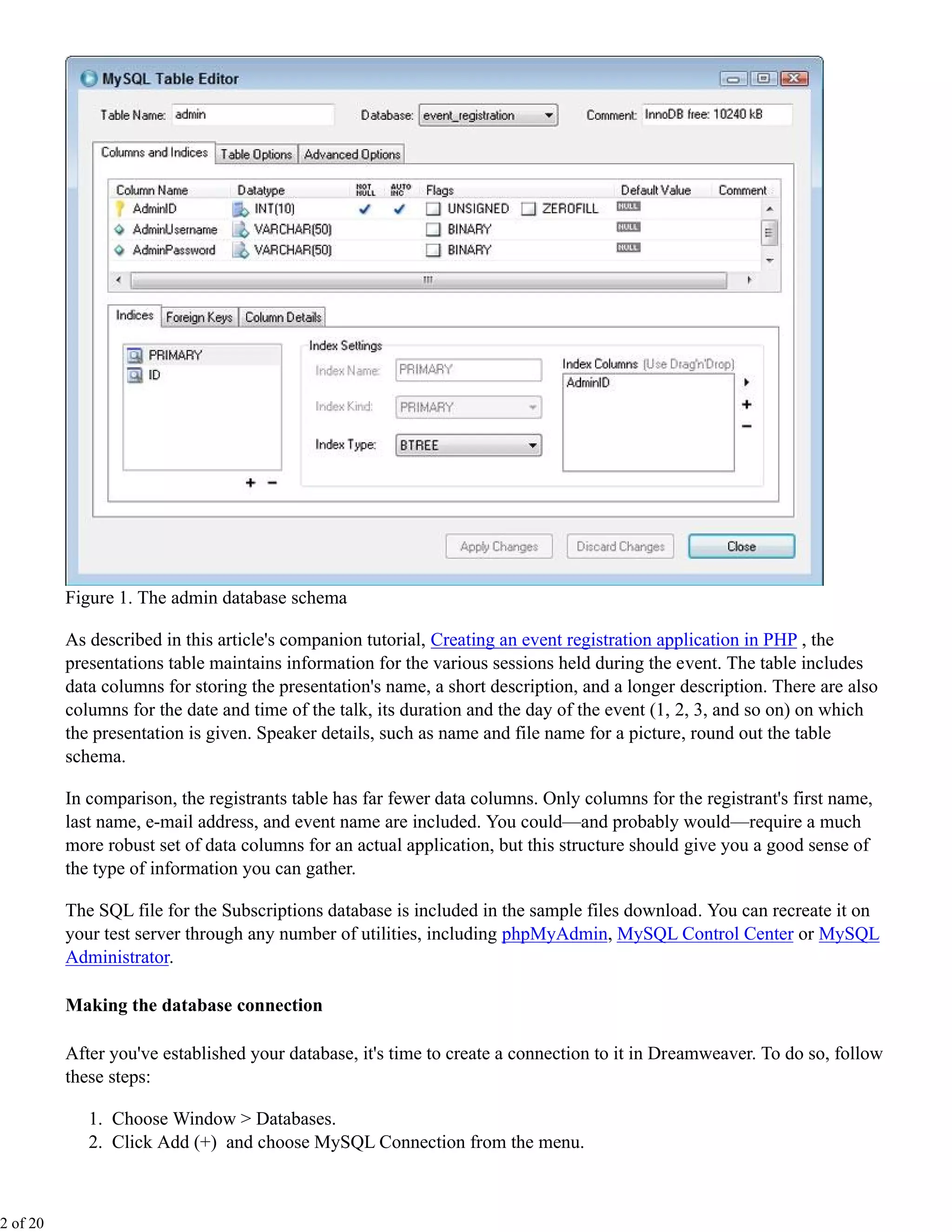 Figure 1. The admin database schema

          As described in this article's companion tutorial, Creating an event registration application in PHP , the
          presentations table maintains information for the various sessions held during the event. The table includes
          data columns for storing the presentation's name, a short description, and a longer description. There are also
          columns for the date and time of the talk, its duration and the day of the event (1, 2, 3, and so on) on which
          the presentation is given. Speaker details, such as name and file name for a picture, round out the table
          schema.

          In comparison, the registrants table has far fewer data columns. Only columns for the registrant's first name,
          last name, e-mail address, and event name are included. You could—and probably would—require a much
          more robust set of data columns for an actual application, but this structure should give you a good sense of
          the type of information you can gather.

          The SQL file for the Subscriptions database is included in the sample files download. You can recreate it on
          your test server through any number of utilities, including phpMyAdmin, MySQL Control Center or MySQL
          Administrator.

          Making the database connection

          After you've established your database, it's time to create a connection to it in Dreamweaver. To do so, follow
          these steps:

             1. Choose Window > Databases.
             2. Click Add (+) and choose MySQL Connection from the menu.



2 of 20
 