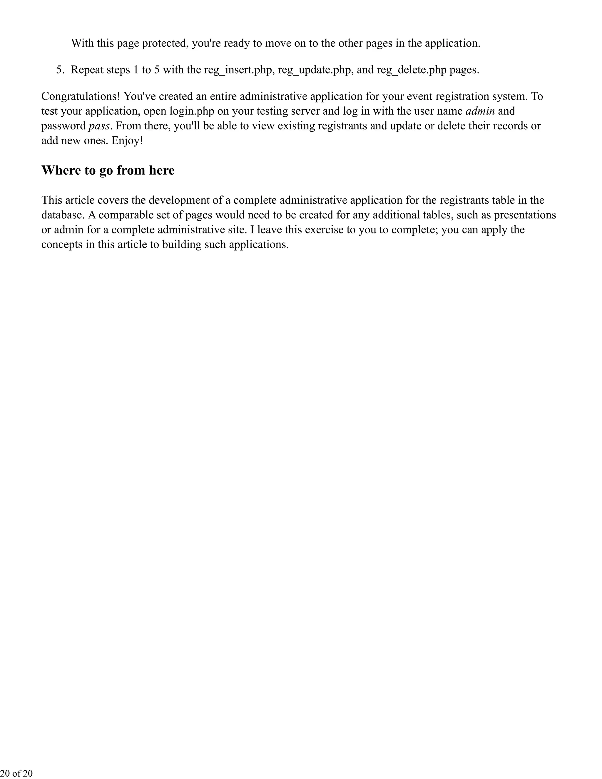 With this page protected, you're ready to move on to the other pages in the application.

              5. Repeat steps 1 to 5 with the reg_insert.php, reg_update.php, and reg_delete.php pages.

           Congratulations! You've created an entire administrative application for your event registration system. To
           test your application, open login.php on your testing server and log in with the user name admin and
           password pass. From there, you'll be able to view existing registrants and update or delete their records or
           add new ones. Enjoy!

           Where to go from here

           This article covers the development of a complete administrative application for the registrants table in the
           database. A comparable set of pages would need to be created for any additional tables, such as presentations
           or admin for a complete administrative site. I leave this exercise to you to complete; you can apply the
           concepts in this article to building such applications.




20 of 20
 