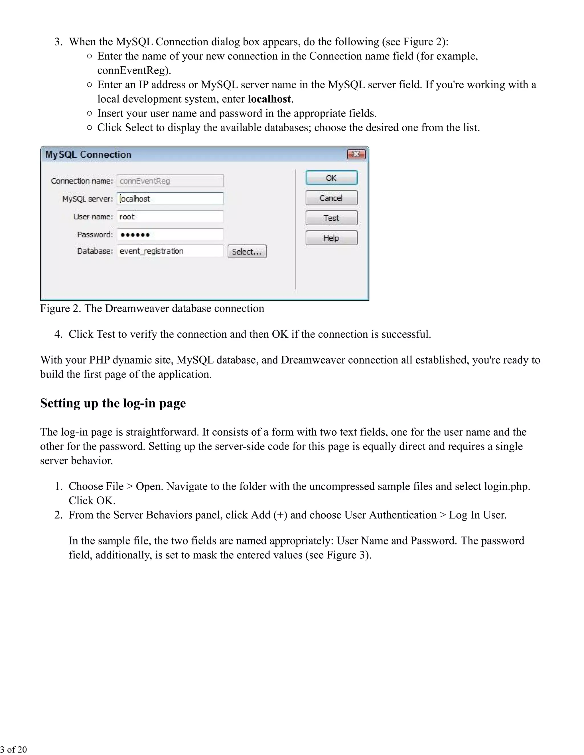 3. When the MySQL Connection dialog box appears, do the following (see Figure 2):
                    Enter the name of your new connection in the Connection name field (for example,
                    connEventReg).
                    Enter an IP address or MySQL server name in the MySQL server field. If you're working with a
                    local development system, enter localhost.
                    Insert your user name and password in the appropriate fields.
                    Click Select to display the available databases; choose the desired one from the list.




          Figure 2. The Dreamweaver database connection

             4. Click Test to verify the connection and then OK if the connection is successful.

          With your PHP dynamic site, MySQL database, and Dreamweaver connection all established, you're ready to
          build the first page of the application.

          Setting up the log-in page

          The log-in page is straightforward. It consists of a form with two text fields, one for the user name and the
          other for the password. Setting up the server-side code for this page is equally direct and requires a single
          server behavior.

             1. Choose File > Open. Navigate to the folder with the uncompressed sample files and select login.php.
                Click OK.
             2. From the Server Behaviors panel, click Add (+) and choose User Authentication > Log In User.

                In the sample file, the two fields are named appropriately: User Name and Password. The password
                field, additionally, is set to mask the entered values (see Figure 3).




3 of 20
 