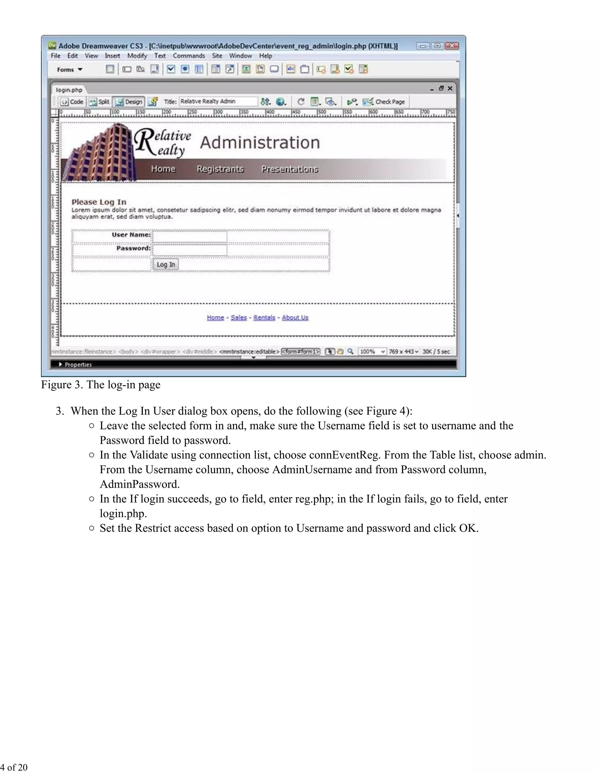 Figure 3. The log-in page

             3. When the Log In User dialog box opens, do the following (see Figure 4):
                    Leave the selected form in and, make sure the Username field is set to username and the
                    Password field to password.
                    In the Validate using connection list, choose connEventReg. From the Table list, choose admin.
                    From the Username column, choose AdminUsername and from Password column,
                    AdminPassword.
                    In the If login succeeds, go to field, enter reg.php; in the If login fails, go to field, enter
                    login.php.
                    Set the Restrict access based on option to Username and password and click OK.




4 of 20
 