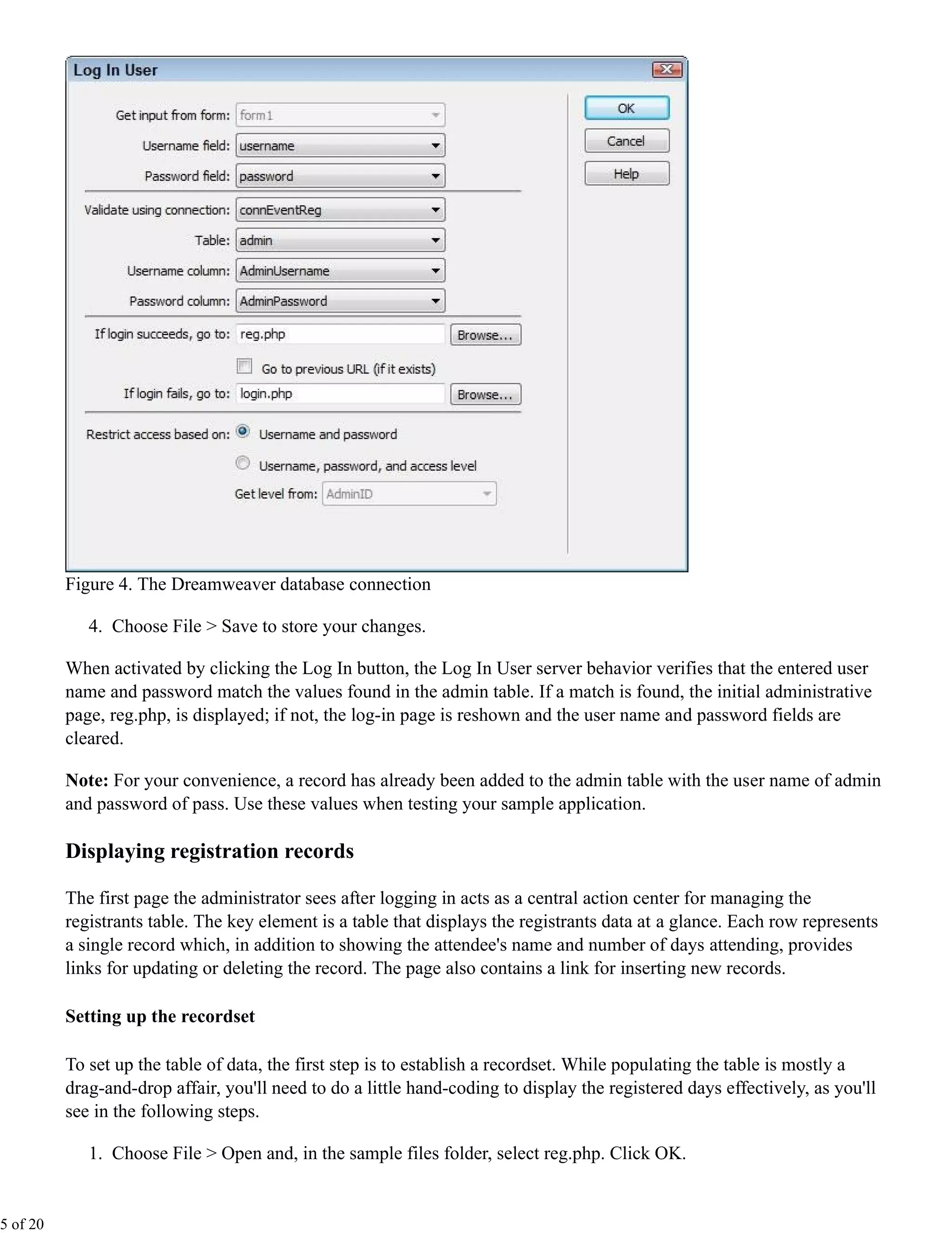 Figure 4. The Dreamweaver database connection

             4. Choose File > Save to store your changes.

          When activated by clicking the Log In button, the Log In User server behavior verifies that the entered user
          name and password match the values found in the admin table. If a match is found, the initial administrative
          page, reg.php, is displayed; if not, the log-in page is reshown and the user name and password fields are
          cleared.

          Note: For your convenience, a record has already been added to the admin table with the user name of admin
          and password of pass. Use these values when testing your sample application.

          Displaying registration records

          The first page the administrator sees after logging in acts as a central action center for managing the
          registrants table. The key element is a table that displays the registrants data at a glance. Each row represents
          a single record which, in addition to showing the attendee's name and number of days attending, provides
          links for updating or deleting the record. The page also contains a link for inserting new records.

          Setting up the recordset

          To set up the table of data, the first step is to establish a recordset. While populating the table is mostly a
          drag-and-drop affair, you'll need to do a little hand-coding to display the registered days effectively, as you'll
          see in the following steps.

             1. Choose File > Open and, in the sample files folder, select reg.php. Click OK.


5 of 20
 