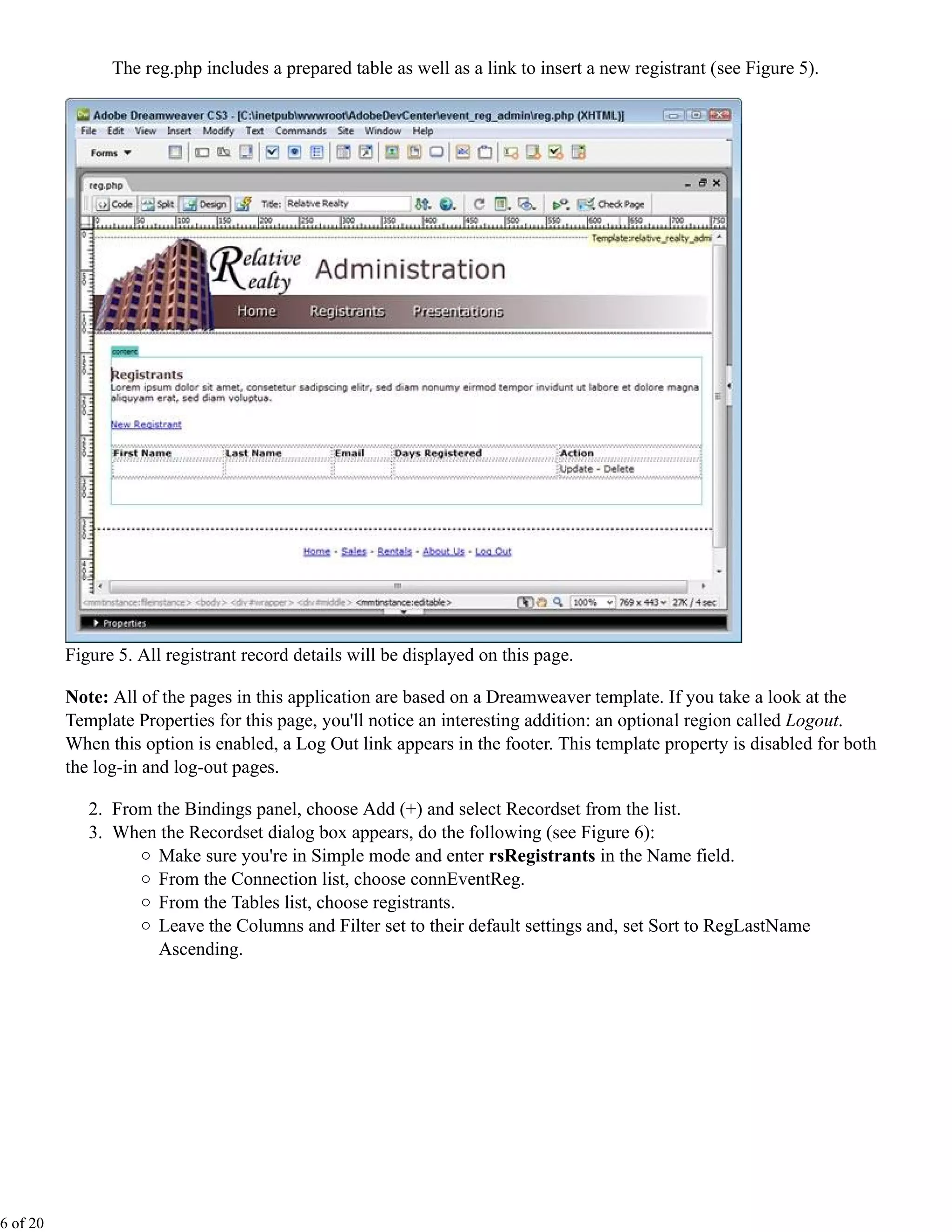 The reg.php includes a prepared table as well as a link to insert a new registrant (see Figure 5).




          Figure 5. All registrant record details will be displayed on this page.

          Note: All of the pages in this application are based on a Dreamweaver template. If you take a look at the
          Template Properties for this page, you'll notice an interesting addition: an optional region called Logout.
          When this option is enabled, a Log Out link appears in the footer. This template property is disabled for both
          the log-in and log-out pages.

             2. From the Bindings panel, choose Add (+) and select Recordset from the list.
             3. When the Recordset dialog box appears, do the following (see Figure 6):
                     Make sure you're in Simple mode and enter rsRegistrants in the Name field.
                     From the Connection list, choose connEventReg.
                     From the Tables list, choose registrants.
                     Leave the Columns and Filter set to their default settings and, set Sort to RegLastName
                     Ascending.




6 of 20
 