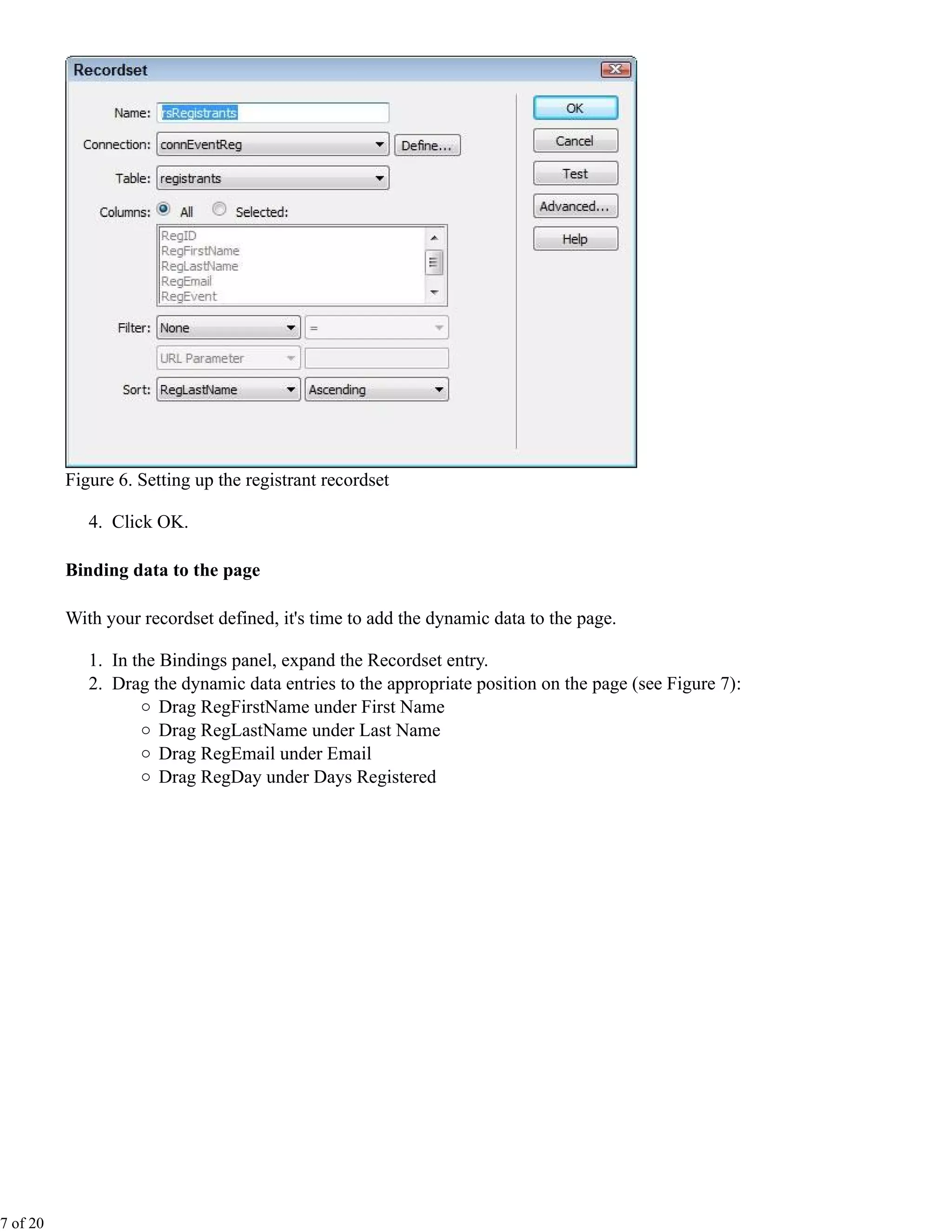 Figure 6. Setting up the registrant recordset

             4. Click OK.

          Binding data to the page

          With your recordset defined, it's time to add the dynamic data to the page.

             1. In the Bindings panel, expand the Recordset entry.
             2. Drag the dynamic data entries to the appropriate position on the page (see Figure 7):
                       Drag RegFirstName under First Name
                       Drag RegLastName under Last Name
                       Drag RegEmail under Email
                       Drag RegDay under Days Registered




7 of 20
 