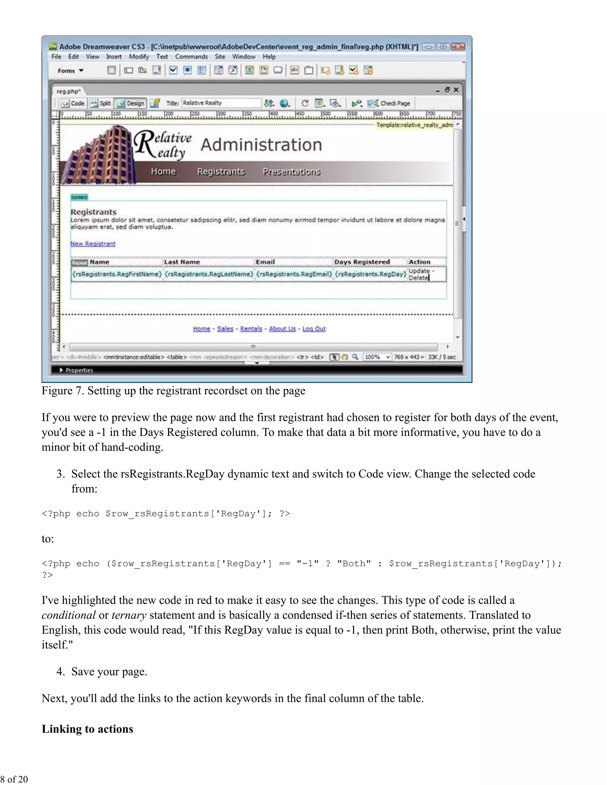 Figure 7. Setting up the registrant recordset on the page

          If you were to preview the page now and the first registrant had chosen to register for both days of the event,
          you'd see a -1 in the Days Registered column. To make that data a bit more informative, you have to do a
          minor bit of hand-coding.

                3. Select the rsRegistrants.RegDay dynamic text and switch to Code view. Change the selected code
                   from:
          <?php echo $row_rsRegistrants['RegDay']; ?>

          to:

          <?php echo ($row_rsRegistrants['RegDay'] == "-1" ? "Both" : $row_rsRegistrants['RegDay']);
          ?>

          I've highlighted the new code in red to make it easy to see the changes. This type of code is called a
          conditional or ternary statement and is basically a condensed if-then series of statements. Translated to
          English, this code would read, "If this RegDay value is equal to -1, then print Both, otherwise, print the value
          itself."

                4. Save your page.

          Next, you'll add the links to the action keywords in the final column of the table.

          Linking to actions



8 of 20
 