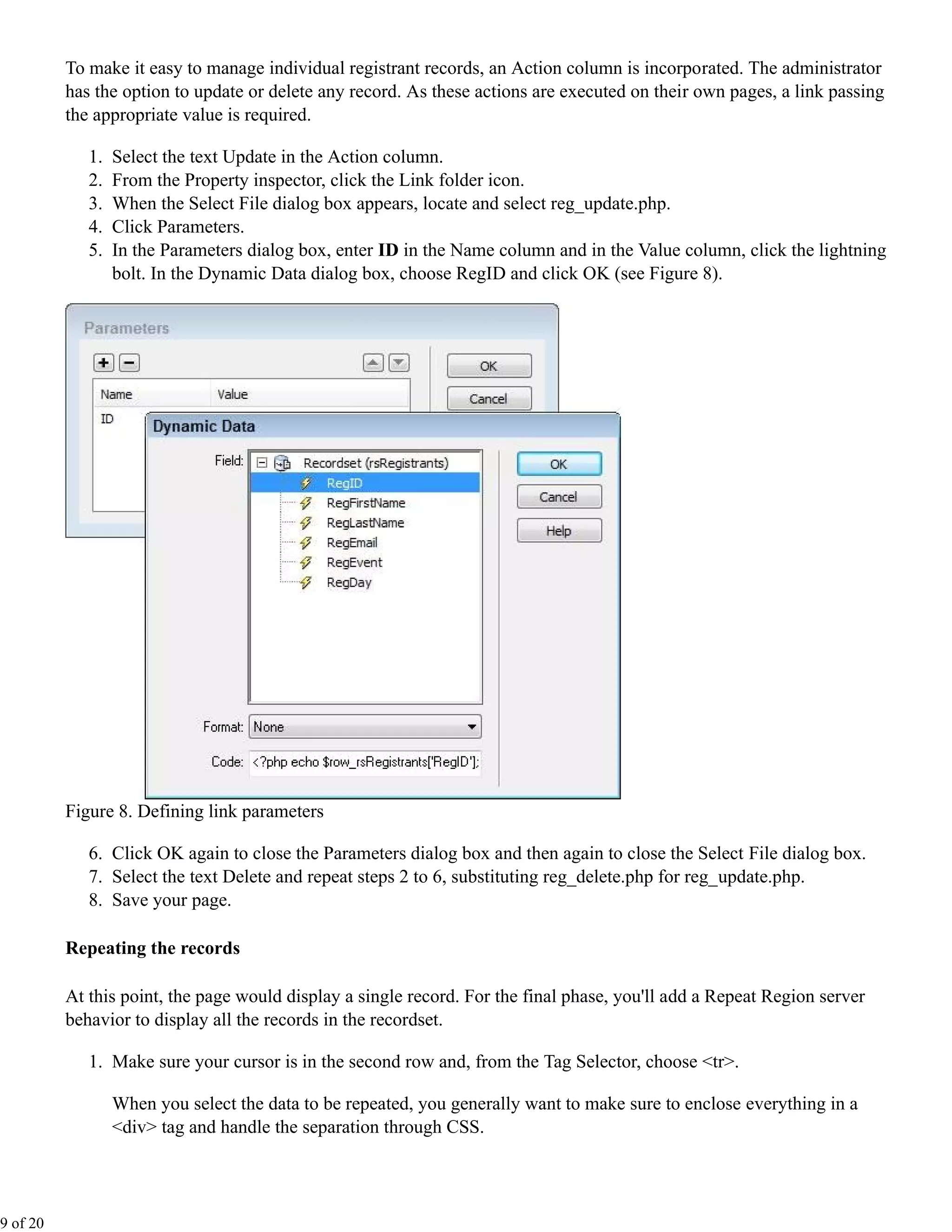 To make it easy to manage individual registrant records, an Action column is incorporated. The administrator
          has the option to update or delete any record. As these actions are executed on their own pages, a link passing
          the appropriate value is required.

             1.   Select the text Update in the Action column.
             2.   From the Property inspector, click the Link folder icon.
             3.   When the Select File dialog box appears, locate and select reg_update.php.
             4.   Click Parameters.
             5.   In the Parameters dialog box, enter ID in the Name column and in the Value column, click the lightning
                  bolt. In the Dynamic Data dialog box, choose RegID and click OK (see Figure 8).




          Figure 8. Defining link parameters

             6. Click OK again to close the Parameters dialog box and then again to close the Select File dialog box.
             7. Select the text Delete and repeat steps 2 to 6, substituting reg_delete.php for reg_update.php.
             8. Save your page.

          Repeating the records

          At this point, the page would display a single record. For the final phase, you'll add a Repeat Region server
          behavior to display all the records in the recordset.

             1. Make sure your cursor is in the second row and, from the Tag Selector, choose <tr>.

                  When you select the data to be repeated, you generally want to make sure to enclose everything in a
                  <div> tag and handle the separation through CSS.




9 of 20
 