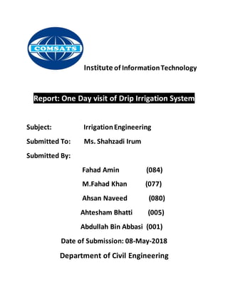 Institute of InformationTechnology
Report: One Day visit of Drip Irrigation System
Subject: IrrigationEngineering
Submitted To: Ms. Shahzadi Irum
Submitted By:
Fahad Amin (084)
M.Fahad Khan (077)
Ahsan Naveed (080)
Ahtesham Bhatti (005)
Abdullah Bin Abbasi (001)
Date of Submission: 08-May-2018
Department of Civil Engineering
 