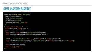 ISSUE VACATION REQUEST
router.post('/:id/vacations', celebrate({
body: Joi.object().keys({
from: Joi.date().required(),
to: Joi.date().required(),
comment: Joi.string().allow(null)
})
}), async (req, res, next) => {
const employeeId = req.params.id;
try {
const events = await eventStore.getEventsFor(employeeId);
const employee = Employee.fromEvents(employeeId, events);
employee.issueVacationRequest(req.body.from, req.body.to, req.body.comment);
await eventStore.saveStream(employee.getRecentEvents()).then(events => eventBus.publish(events));
return res.status(204).send();
} catch (error) { next(error);}
});
EVENT SOURCE EVERYTHING!
 