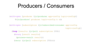 Producers / Consumers
(with-open [producer (jc/producer app-config topic-config)]
@(jc/produce! producer topic-config k v))
(with-open [subscription (jc/subscribed-consumer app-config
topic-config)]
(loop [results (jc/poll subscription 200)]
(doseq [result results]
(process-result result))
(recur (jc/poll subscription 200))))
 
