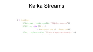 Kafka Streams
(-> builder
(j/kstream (topic-config "flight-events"))
(j/filter (fn [[k v]]
(= (:event-type v) :departed)))
(j/to (topic-config "flight-departed-events")))
 