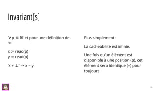 Invariant(s)
∀p ∈ ℕ, et pour une définition de
‘=‘
x := read(p)
y := read(p)
‘x ≠ ⊥’ ⇒ x = y
Plus simplement :
La cacheabilité est infinie.
Une fois qu’un élément est
disponible à une position (p), cet
élément sera identique (=) pour
toujours.
11
 