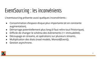 EventSourcing : les inconvénients
L’eventsourcing présente aussi quelques inconvénients :
● Consommation d’espace disque plus importante (et en constante
augmentation),
● Démarrage potentiellement plus long (il faut relire tout l’historique),
● Difficile de changer le schéma des événements (<= immuabilité).
● Découpage en streams, et opérations sur plusieurs streams.
● Multiplication des états (read models, Monoid[Event]).
● Gestion asynchrone.
13
 