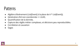Patterns
● Algébre d’événement (List[Event] à la place de A * List[Event]),
● Génération d’id non coordonnée => UUID,
● Quantification de la donnée,
● Capture des réglès métier complexes, et décisions peu reproductibles.
● Corrélation et causation
● Sagas
15
 