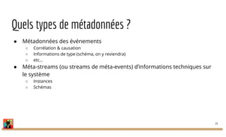 Quels types de métadonnées ?
● Métadonnées des événements
○ Corrélation & causation
○ Informations de type (schéma, on y reviendra)
○ etc...
● Méta-streams (ou streams de méta-events) d’informations techniques sur
le système
○ Instances
○ Schémas
19
 
