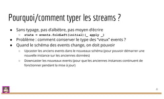Pourquoi/comment typer les streams ?
● Sans typage, pas d’albèbre, pas moyen d’écrire
○ state = events.foldLeft(initial)(_ apply _)
● Problème : comment conserver le type des “vieux” events ?
● Quand le schéma des events change, on doit pouvoir
○ Upcaster les anciens events dans le nouveaux schéma (pour pouvoir démarrer une
nouvelle instance sur les anciennes données)
○ Downcaster les nouveaux events (pour que les anciennes instances continuent de
fonctionner pendant la mise à jour)
21
 