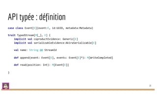 API typée : définition
case class Event[E](event:E, id:UUID, metadata:Metadata)
trait TypedStream[M[_], E] {
implicit val coproductEvidence: Generic[E]
implicit val serializableEvidence:AkiraSerializable[E]
val name: String @@ StreamId
def append(event: Event[E], events: Event[E]*): M[WriteCompleted]
def read(position: Int): M[Event[E]]
}
22
 