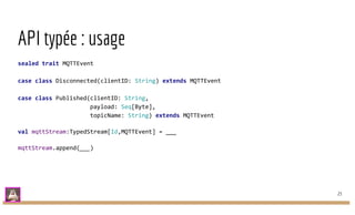 API typée : usage
sealed trait MQTTEvent
case class Disconnected(clientID: String) extends MQTTEvent
case class Published(clientID: String,
payload: Seq[Byte],
topicName: String) extends MQTTEvent
val mqttStream:TypedStream[Id,MQTTEvent] = ___
mqttStream.append(___)
23
 