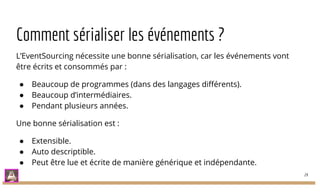 Comment sérialiser les événements ?
L’EventSourcing nécessite une bonne sérialisation, car les événements vont
être écrits et consommés par :
● Beaucoup de programmes (dans des langages différents).
● Beaucoup d’intermédiaires.
● Pendant plusieurs années.
Une bonne sérialisation est :
● Extensible.
● Auto descriptible.
● Peut être lue et écrite de manière générique et indépendante.
24
 