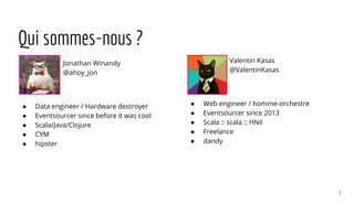 Qui sommes-nous ?
Jonathan Winandy
@ahoy_jon
● Data engineer / Hardware destroyer
● Eventsourcer since before it was cool
● Scala/Java/Clojure
● CYM
● hipster
Valentin Kasas
@ValentinKasas
● Web engineer / homme-orchestre
● Eventsourcer since 2013
● Scala :: scala :: HNil
● Freelance
● dandy
3
 