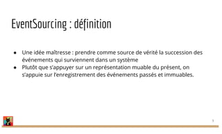 EventSourcing : définition
● Une idée maîtresse : prendre comme source de vérité la succession des
événements qui surviennent dans un système
● Plutôt que s’appuyer sur un représentation muable du présent, on
s’appuie sur l’enregistrement des événements passés et immuables.
5
 