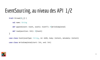 EventSourcing, au niveau des API 1/2
trait Stream[M[_]] {
val name: String
def append(event: Event, events: Event*): M[WriteCompleted]
def read(position: Int): M[Event]
}
case class Event(evenType: String, id: UUID, body: Content, metadata: Content)
case class WriteCompleted(start: Int, end: Int)
8
 