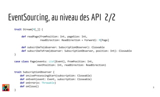 EventSourcing, au niveau des API 2/2
trait Stream[M[_]] {
def readPage(fromPosition: Int, pageSize: Int,
readDirection: ReadDirection = Forward): M[Page]
def subscribeTo(observer: SubscriptionObserver): Closeable
def subscribeToFrom(observer: SubscriptionObserver, position: Int): Closeable
}
case class Page(events: List[Event], fromPosition: Int,
nextPosition: Int, readDirection: ReadDirection)
trait SubscriptionObserver {
def onLiveProcessingStart(subscription: Closeable)
def onEvent(event: Event, subscription: Closeable)
def onError(e: Throwable)
def onClose()
}
9
 