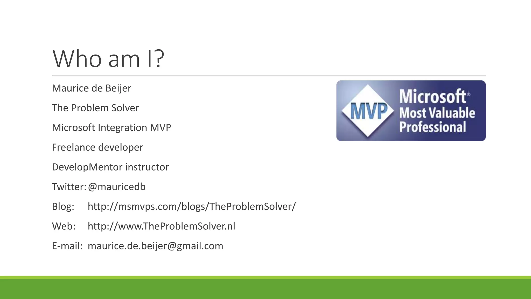 Who am I?
Maurice de Beijer
The Problem Solver
Microsoft Integration MVP
Freelance developer
DevelopMentor instructor
Twitter:@mauricedb
Blog: http://msmvps.com/blogs/TheProblemSolver/
Web: http://www.TheProblemSolver.nl
E-mail: maurice.de.beijer@gmail.com
 