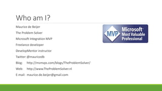Who am I?
Maurice de Beijer
The Problem Solver
Microsoft Integration MVP
Freelance developer
DevelopMentor instructor
Twitter:@mauricedb
Blog: http://msmvps.com/blogs/TheProblemSolver/
Web: http://www.TheProblemSolver.nl
E-mail: maurice.de.beijer@gmail.com
 