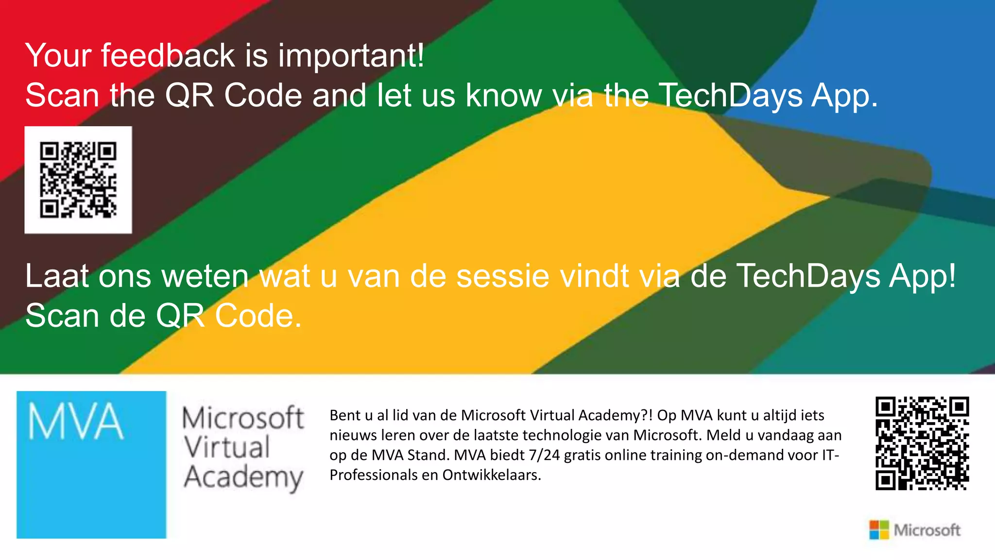 Your feedback is important!
Scan the QR Code and let us know via the TechDays App.
Laat ons weten wat u van de sessie vindt via de TechDays App!
Scan de QR Code.
Bent u al lid van de Microsoft Virtual Academy?! Op MVA kunt u altijd iets
nieuws leren over de laatste technologie van Microsoft. Meld u vandaag aan
op de MVA Stand. MVA biedt 7/24 gratis online training on-demand voor IT-
Professionals en Ontwikkelaars.
 