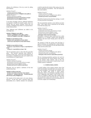 enhances the definitions of the two events by adding          would be made that the location of the saying event is the
more relations:                                               location specified in the dateline. Thus, the location for
                                                              that event would be:
(defobject Event-E1
  (instance-of Event-E1 saying)                               (defobject Event-E1
  (performed-by Event-E1 Philippine-army-officer))              (instance-of Event-E1 saying)
(defobject Event-E2                                             (performed-by Event-E1 Philippine-army-officer)
 (instance-of Event-E2 starting)                                (location-of Event-E1 city-of-manila))
 (performed-by Event-E2 us-special-forces-troops)
 (performed-by Event-E2 filippino-troops))                    Should this location not be in the base ontology, it would
                                                              of course also have to be defined.
To get these encodings, however, additional definitions
are required to identify the specific agents, since it is     The next journalistic question is when did the event take
unlikely that any general ontology would have the             place. This is again easier to determine for the starting
concepts of Philippine-army-officer or us-special-forces-     event than the saying event:
troops already present.
                                                              (defobject Event-E2
Thus, additional prior definitions are added to the            (instance-of Event-E2 starting)
knowledge base:                                                (performed-by Event-E2 us-special-forces-troops)
                                                               (performed-by Event-E2 filippino-troops)
(defobject Philippine-army-officer                             (location-of Event-E2 northern-army-base)
  (instance-of Philippine-army-officer soldier)                (took-place-when Event-E2 Tuesday))
  (citizen-of Philippine-army-officer Philippines))           Presumably, a newswire article would also have a date
                                                              attached to it, so “Tuesday” could be more specifically
(defobject us-special-forces-troop                            defined as the most recent Tuesday prior to the date of
  (instance-of us-special-forces-troop soldier)               the article.
  (citizen-of us-special-forces-troop united-states))
                                                              The question of when the saying event took place is
                                                              again an inference, not something that is clearly defined;
(defobject us-special-forces-troops                           however, it can be presumed to be not later than the date
  (group-of us-special-forces-troops us-special-forces-       of the newswire article itself:
troop)
  (count-of us-special-forces-troops 36))                     (defobject Event-E1
                                                                (instance-of Event-E1 saying)
The next journalistic query is where does this event take       (performed-by Event-E1 Philippine-army-officer)
place.    This becomes somewhat more difficult to               (location-of Event-E1 city-of-manila)
ascertain in many cases. In the case of the starting event,     (took-place-when Event-E1 before(date-of-article)))
the location is straightforward, and can be added to the
event definition in a simple manner:                          The two remaining journalistic questions, how and why
                                                              are not answered by the current sentence; they remain,
(defobject Event-E2                                           for the moment, empty relations. And, in fact, the
 (instance-of Event-E2 starting)                              question of why an event occurs is nearly always a more
 (performed-by Event-E2 us-special-forces-troops)             complex relation to implement.
 (performed-by Event-E2 filippino-troops)
 (location-of Event-E2 northern-army-base))                                3. COMPLEX RELATIONS

Obviously, this too spawns a definition of the term           A careful reading of the original sentence shows that
northern-army-base:                                           while the descriptors developed above are accurate, they
                                                              are sorely incomplete. For example, the “starting” event
(defobject northern-army-base                                 does not explain what exactly is being started.
 (instance-of northern-army-base army-outpost)                Furthermore, there’s no information regarding why this
 (location-of northern-army-base (location-function           event is happening, what impacts it has on other events,
(direction-fn north) Philippines)))                           or any of a number of other issues that a human reader
                                                              can be expected to infer easily from the text. Thus, the
The location of the saying event is far more obscure,         journalistic event relations are only the starting point for
however. In this case, with a newswire article that           a far more complex set of relationships.
(presumably) has a dateline attached, the assumption
 