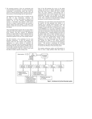 The remaining question is how can constructing such                                Each of the KB partitions has access to the global
event descriptors be automated. In essence, this requires                          ontology and lexicon to identify appropriate concepts
constructing a pre-answering system that infers the                                and lexical terms and to define new ones as needed.
answer to obvious questions about a narrative and stores                           These new terms comprise a mini-ontology that is
those answers in the knowledge base for rapid retrieval.                           relevant primarily to the current document; however, as
                                                                                   appropriate, new terms can be added to the global
The approach we have taken to this is a modular one for                            lexicon, thus enabling cross-document processing of
the sake of easy construction, extension, and                                      events. Thus, a sequence of events described in multiple
maintenance. In effect, each relation or logical set of                            documents is an easy extension of this concept.
relations has its own miniature knowledge-based
reasoner—a knowledge base partition—which knows                                    Furthermore, since each relation can be documented with
only how to inspect a parsed sentence and construct a                              the specific text that generated that relation, it is
specific relation from that sentence—if and only if that                           similarly easy to identify which document events and
sentence contains the necessary information to construct                           mini-ontologies correspond to a particular term. For
the relation.                                                                      example, if a query asks about US Special Forces Troops
                                                                                   in the Philippines, it is very easy to determine exactly
These knowledge-based reasoners thus are kept within a                             which document(s) have information about these troops,
small scale, they can be called or not as appropriate for a                        since they are mentioned in those documents that include
given sentence, and they construct an appropriate                                  that ontological term. A separate database (not shown in
relation (or small number of similar relations) based on                           the figure) keeps track of which ontological terms are
the contents of that sentence. Figure 1 illustrates how the                        defined in which document files and mini-ontologies.
architecture operates in the case of the example sentence.                         Thus, if a query arrives asking about a specific concept
                                                                                   (such as the U.S. Special Forces Troops in the
The KB Controller is the coordinator for the event                                 Philippines), only those knowledge bases that include
descriptor construction. It does not generate event                                that concept are added to the answer reasoner’s
relations itself, but calls whatever other modules are                             knowledge base to serve as the basis for determining the
appropriate in a given sentence to determine the                                   answer. This provides a mechanism for automatic
relations. It also deals with cross-sentence descriptors by                        partitioning of very large scale knowledge bases as well
determining that the current sentence probably refers to                           as increases the efficiency of the answering system.
an event that is already described; in this case it tells the
various KB partitions it calls not to define a new event                           The modular architecture enables each KB partition to
but rather to modify a specific existing event.                                    focus on only a single problem rather than trying to



                         Parsed sentence                        KB
                                                             Controller                       KB Ontology
                                                        Calls KB                               & Lexicon
                                                        Engines
                                                      as needed
                                                                                                                                                                Etc.




                                 Instance-of        Performed-by             Location-of         When                 Roles          Causality
                                 KB partition       KB partition             KB partition        KB partition         KB partition   KB partition




                           (defobject Event-E2                     (location-of Event-E2
                            (instance-of Event-E2                  northern-army-base))
                           starting))                              including definition of terms

                                                (defobject Event-E2                         (took-place-when Event-
                                                  (performed-by Event-E2                    E2 Tuesday)
                                                us-special-forces-troops))
                                                including definitions for                                   Figure 1. Architecture for the Event Descriptor system.
                                                “us-special-forces-troops”
 