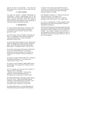 generate the entire event descriptor. This makes the          To appear in Proceedings of the Eighth International
entire system easy to construct, easy to extend, and easy     Conference on Conceptual Structures Logical,Linguistic,
to maintain.                                                  and Computational Issues (ICCS 2000). Darmstadt,
                  5. CONCLUSIONS                              Germany. August 14-18, 2000.

This paper has outlined a workable methodology for            [10] McIlraith, S. and Amir, E. “Theorem Proving with
constructing a narrative understanding tool for text          Structured Theories,” Proceedings of the
narratives that can automatically comprehend stories and      Seventeenth International Conference on Artificial
answer questions about those stories. The system is           Intelligence (IJCAI-01). pp. 624 -- 631, August, 2001.
under construction and preliminary results indicate that it
is flexible, powerful, and highly extensible.                 [11] Amir, E. and McIlraith, S. “Partition-Based Logical
                                                              Reasoning for First-Order and Propositional Theories,”
                   6. REFERENCES                              Submitted for Publication.

[1] Adam Farquhar, Richard Fikes, and James P. Rice.          This work was supported by the Advanced Research and
“A Collaborative Tool for Ontology Construction.,”            Development Activity (ARDA) as part of its AQUAINT
International Journal of Human Computer Studies,              Program. Any opinions, findings, and conclusions or
46:707-727, 1997.                                             recommendations expressed in this material are those of
                                                              the author(s) and do not necessarily reflect the views of
[2] Peter D. Karp, Vinay K. Chaudhri, and Suzanne M.          the U.S. Government.
Paley. “A Collaborative Environment for Authoring
Large Knowledge Bases.” Journal of Intelligent
Information Systems, 1998.

[3] Paul Cohen, Robert Schrag, Eric Jones, Adam Pease,
Albert Lin, Barbara Starr, David Gunning, and Murray
Burke. The DARPA High Performance Knowledge
Bases Project. AI Magazine, Winter, 1998. pp. 25-49

[4] B. Katz, “From Sentence Processing to Information
Access on the World Wide Web,” AAAI Spring
Symposium on Natural Language Processing for the
World Wide Web, Stanford University, Stanford CA
(1997).

[5] Gentner, D. and K. Forbus “MAC/FAC: A Model of
Similarity-based Retrieval,” Proceedings of the
CognitiveScience Society. 1991.

[6] Forbus, K. and D. Oblinger “Making SME Greedy
and Pragmatic,” Proceedings of the Cognitive Science
Society. 1990.

[7] V. K. Chaudhri, J. D. Lowrance, M. E. Stickel, J. F.
Thomere, and R. J. Waldinger
“Ontology construction toolkit,” Technical Note
Ontology, AI Center, SRI International, 333
Ravenswood Ave., Menlo Park, CA 94025, 2000.

[8] Deborah McGuinness “Description Logics Emerge
from Ivory Tower”’ Stanford Knowledge Systems
Laboratory Technical Report KSL-01-08 2001. In the
Proceedings of the International Workshop on
Description Logics. Stanford, CA, August 2001.

[9] Deborah McGuinness “Conceptual Modeling for
Distributed Ontology Environments.”(Word format)
 