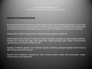 Event Visions Consulting, LLC.“brilliant at reflecting the world’s own image of itself”Strategic Fundraising ServicesEvent Visions strives to enhance the overall cultural presence and humanitarian services in communities by working with public and private entities to create events, programs and facilities while assisting with promotional efforts and finding funding sources along with in-kind donations of products and services.   	Assess client’s mission to align proper strategic fundraising goals and objectives 	Identify target donors (Public & Private) and develop solicitation strategies for specific target audiences. Ranging from: Annual Gifts, Major Gifts, Mega Gifts, Capital Campaign Gifts  (bricks & mortar/naming opportunities) and Endowment/Planned Gifts	Develop, coordinate, research and implement specific fundraising strategies targeted toward securing gifts among various affinity groups	Special event fundraising. Ranging from small, intimate events to galas, golf tournaments, cruises, culinary events, wine festivals etc.